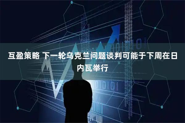 互盈策略 下一轮乌克兰问题谈判可能于下周在日内瓦举行