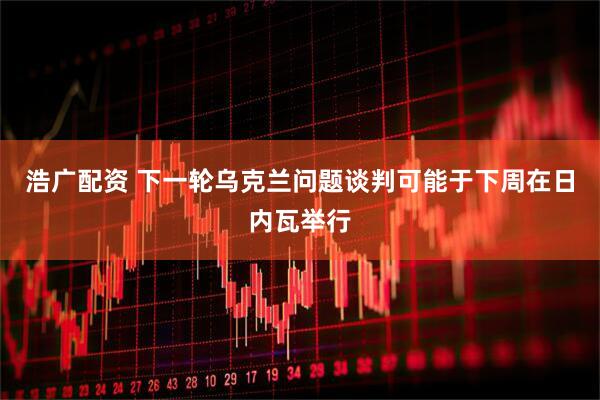 浩广配资 下一轮乌克兰问题谈判可能于下周在日内瓦举行