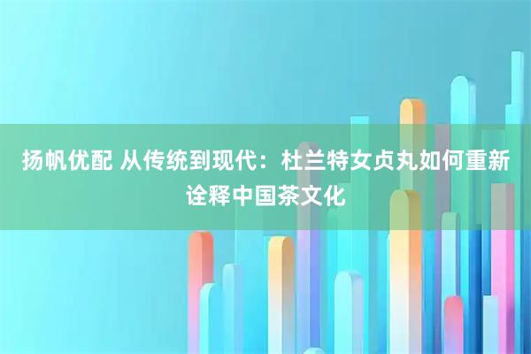 扬帆优配 从传统到现代：杜兰特女贞丸如何重新诠释中国茶文化