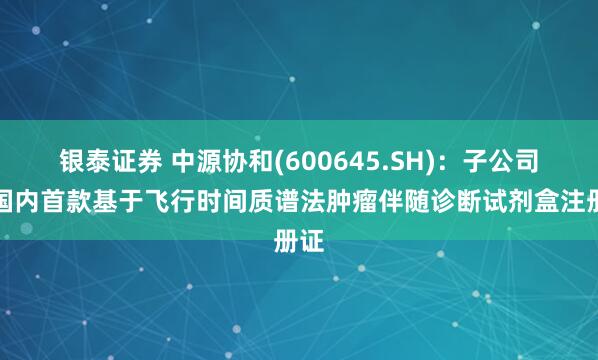 银泰证券 中源协和(600645.SH)：子公司获国内首款基于飞行时间质谱法肿瘤伴随诊断试剂盒注册证