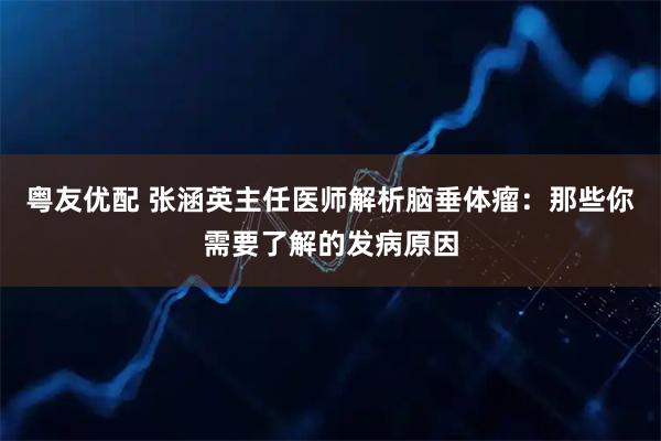 粤友优配 张涵英主任医师解析脑垂体瘤：那些你需要了解的发病原因