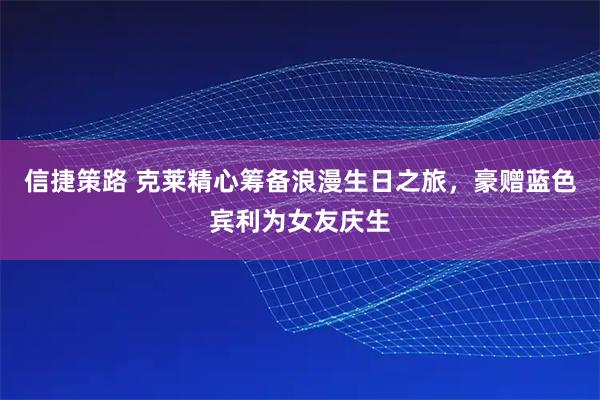 信捷策路 克莱精心筹备浪漫生日之旅，豪赠蓝色宾利为女友庆生