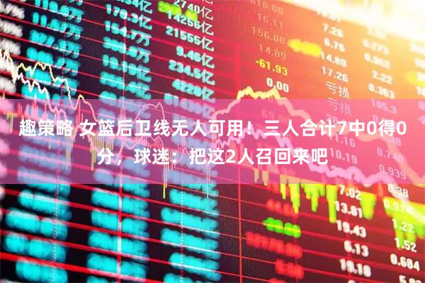 趣策略 女篮后卫线无人可用！三人合计7中0得0分，球迷：把这2人召回来吧