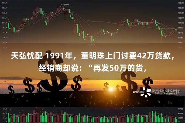 天弘忧配 1991年，董明珠上门讨要42万货款，经销商却说：“再发50万的货，