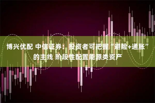 博兴优配 中信证券：投资者可把握“避险+通胀”的主线 阶段性配置能源类资产