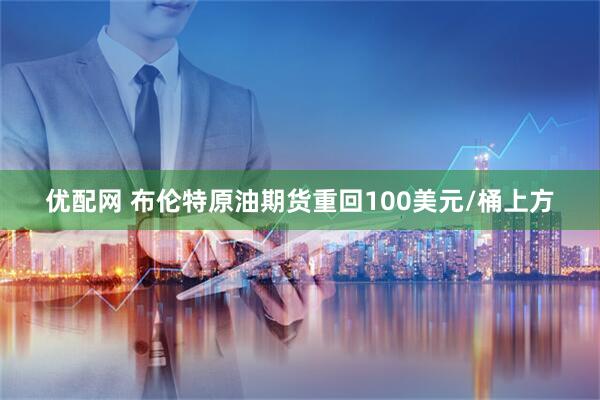优配网 布伦特原油期货重回100美元/桶上方