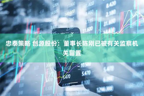 忠泰策略 创源股份：董事长陈刚已被有关监察机关留置