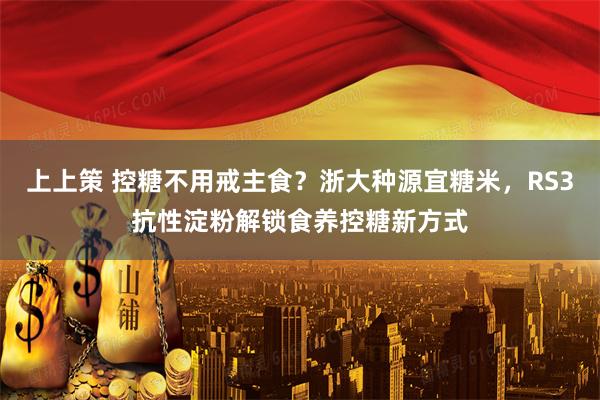 上上策 控糖不用戒主食？浙大种源宜糖米，RS3抗性淀粉解锁食养控糖新方式