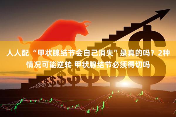 人人配 “甲状腺结节会自己消失”是真的吗？2种情况可能逆转 甲状腺结节必须得切吗