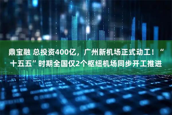 鼎宝融 总投资400亿，广州新机场正式动工！“十五五”时期全国仅2个枢纽机场同步开工推进