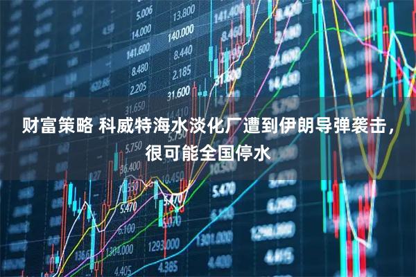 财富策略 科威特海水淡化厂遭到伊朗导弹袭击，很可能全国停水