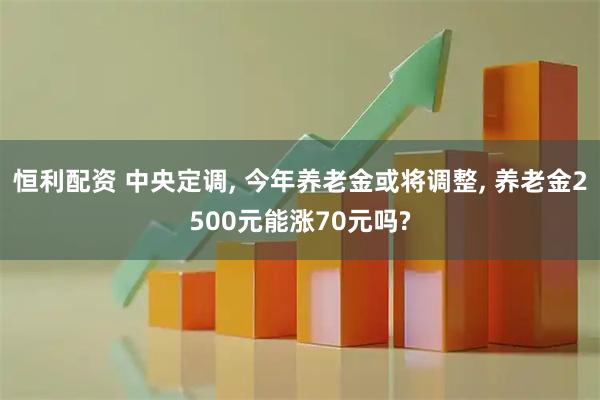 恒利配资 中央定调, 今年养老金或将调整, 养老金2500元能涨70元吗?