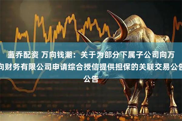蓝乔配资 万向钱潮：关于为部分下属子公司向万向财务有限公司申请综合授信提供担保的关联交易公告