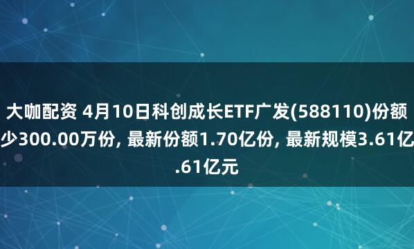 大咖配资 4月10日科创成长ETF广发(588110)份额减少300.00万份, 最新份额1.70亿份, 最新规模3.61亿元