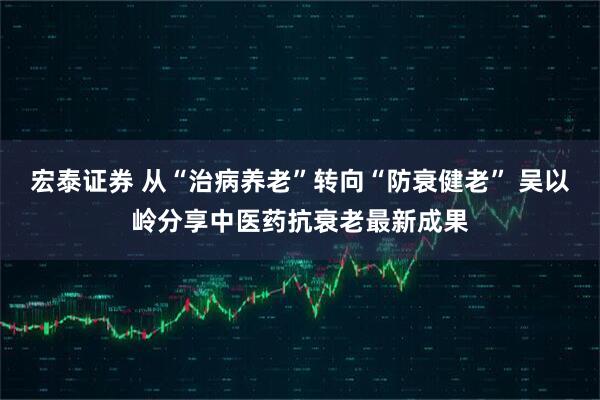 宏泰证券 从“治病养老”转向“防衰健老” 吴以岭分享中医药抗衰老最新成果