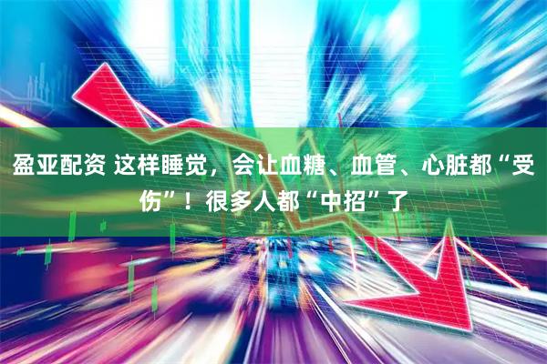 盈亚配资 这样睡觉，会让血糖、血管、心脏都“受伤”！很多人都“中招”了