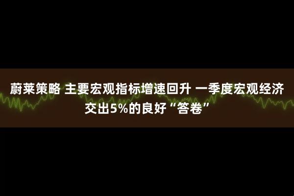 蔚莱策略 主要宏观指标增速回升 一季度宏观经济交出5%的良好“答卷”