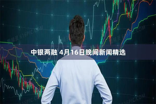中银两融 4月16日晚间新闻精选