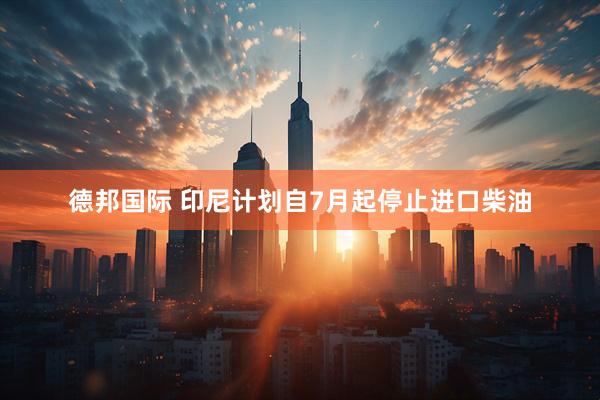 德邦国际 印尼计划自7月起停止进口柴油