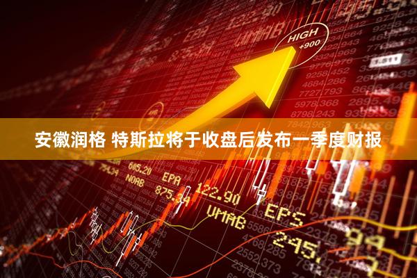 安徽润格 特斯拉将于收盘后发布一季度财报