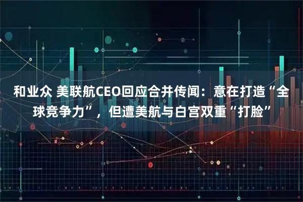 和业众 美联航CEO回应合并传闻：意在打造“全球竞争力”，但遭美航与白宫双重“打脸”
