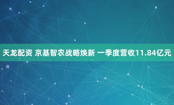 天龙配资 京基智农战略焕新 一季度营收11.84亿元