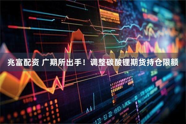 兆富配资 广期所出手!调整碳酸锂期货持仓限额