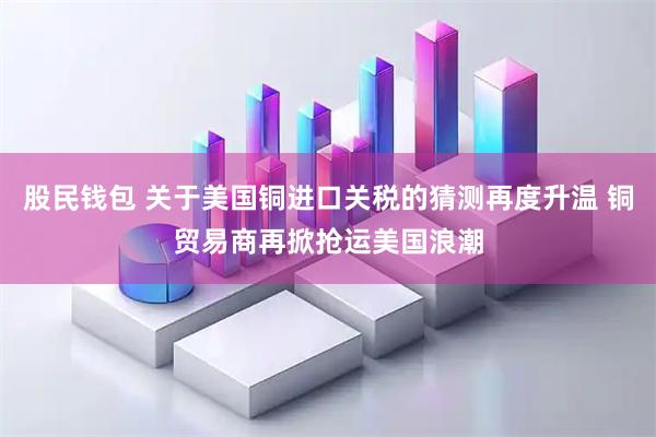 股民钱包 关于美国铜进口关税的猜测再度升温 铜贸易商再掀抢运美国浪潮