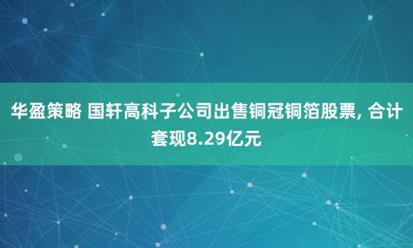 华盈策略 国轩高科子公司出售铜冠铜箔股票, 合计套现8.29亿元