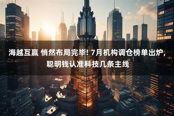 海越互赢 悄然布局完毕! 7月机构调仓榜单出炉, 聪明钱认准科技几条主线