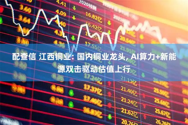 配查信 江西铜业: 国内铜业龙头, AI算力+新能源双击驱动估值上行