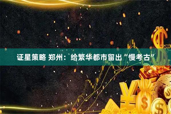 证星策略 郑州：给繁华都市留出“慢考古”