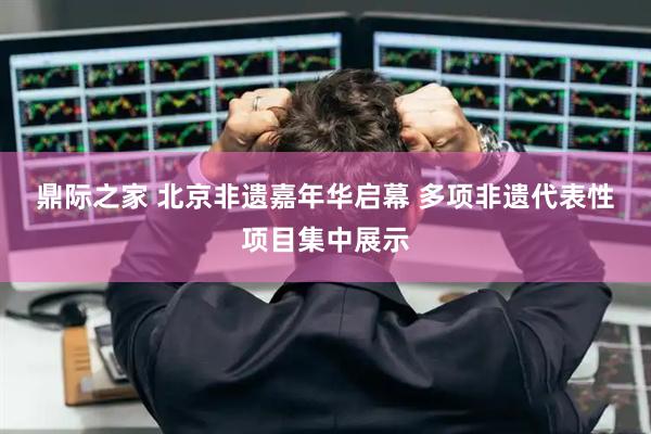鼎际之家 北京非遗嘉年华启幕 多项非遗代表性项目集中展示