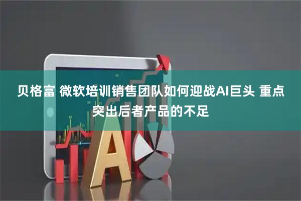 贝格富 微软培训销售团队如何迎战AI巨头 重点突出后者产品的不足