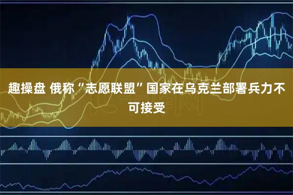趣操盘 俄称“志愿联盟”国家在乌克兰部署兵力不可接受