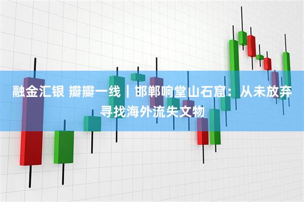 融金汇银 瓣瓣一线|邯郸响堂山石窟:从未放弃寻找海外流失文物