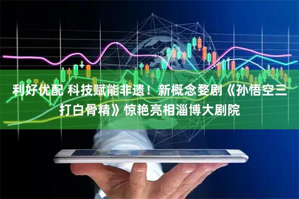 利好优配 科技赋能非遗!新概念婺剧《孙悟空三打白骨精》惊艳亮相淄博大剧院