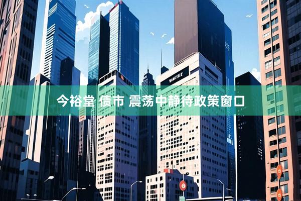 今裕堂 债市 震荡中静待政策窗口