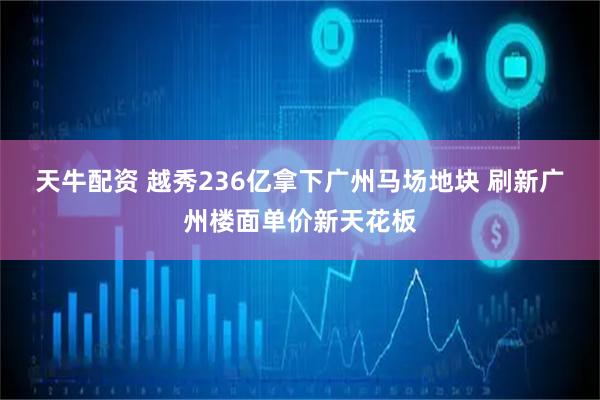天牛配资 越秀236亿拿下广州马场地块 刷新广州楼面单价新天花板
