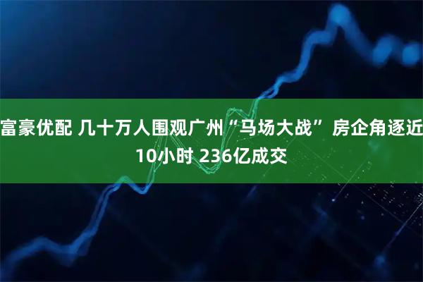 富豪优配 几十万人围观广州“马场大战” 房企角逐近10小时 236亿成交