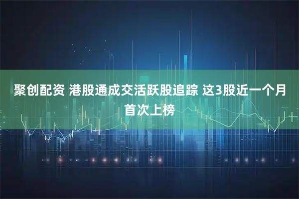 聚创配资 港股通成交活跃股追踪 这3股近一个月首次上榜
