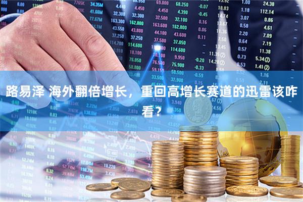 路易泽 海外翻倍增长，重回高增长赛道的迅雷该咋看？