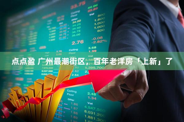 点点盈 广州最潮街区，百年老洋房「上新」了