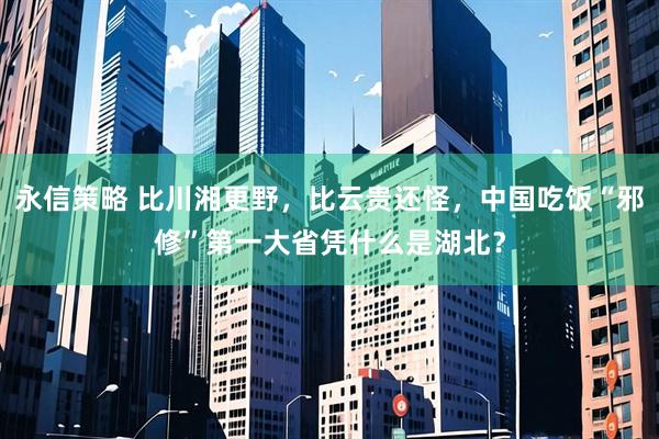 永信策略 比川湘更野，比云贵还怪，中国吃饭“邪修”第一大省凭什么是湖北？