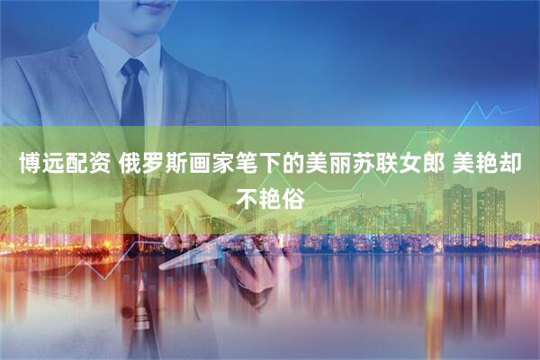 博远配资 俄罗斯画家笔下的美丽苏联女郎 美艳却不艳俗
