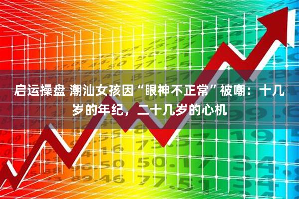 启运操盘 潮汕女孩因“眼神不正常”被嘲：十几岁的年纪，二十几岁的心机