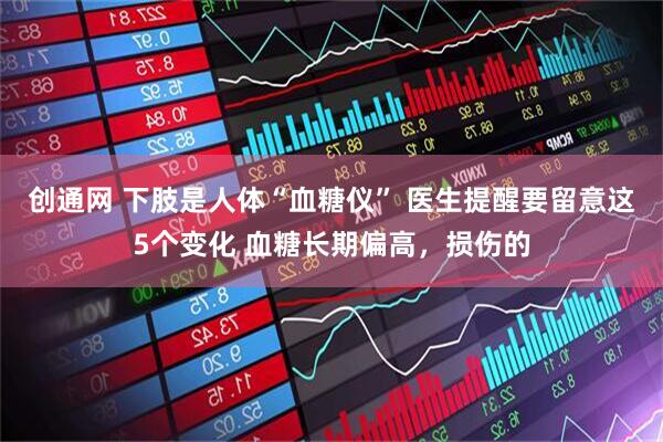 创通网 下肢是人体“血糖仪” 医生提醒要留意这5个变化 血糖长期偏高，损伤的
