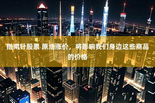 指南针股票 原油涨价，将影响我们身边这些商品的价格