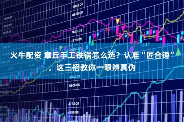 火牛配资 章丘手工铁锅怎么选？认准“匠合锤”，这三招教你一眼辨真伪