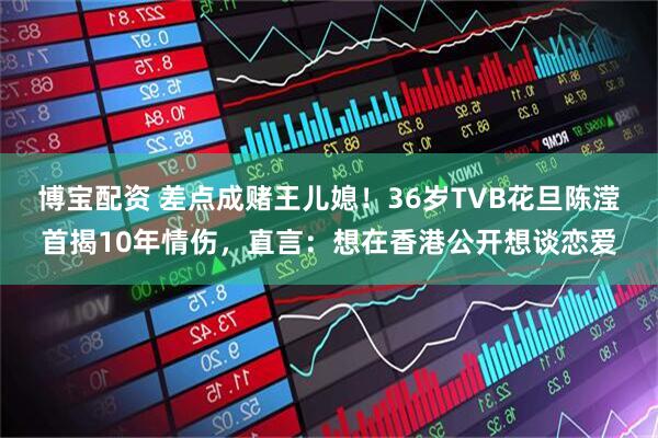 博宝配资 差点成赌王儿媳！36岁TVB花旦陈滢首揭10年情伤，直言：想在香港公开想谈恋爱